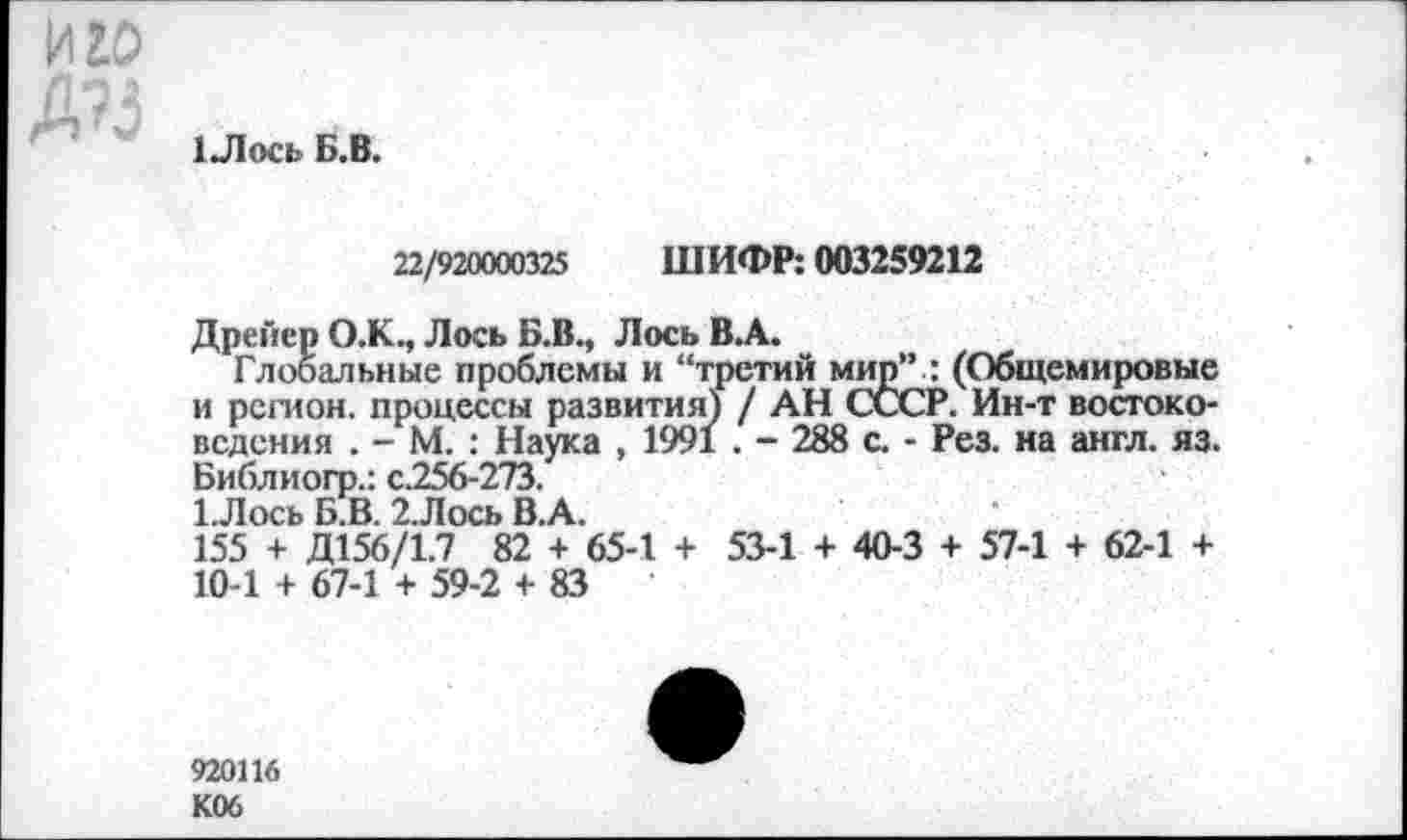 ﻿иго
Д?3
1 Лось Б.В.
22/920000325 ШИФР: 003259212
Дрейер О.К., Лось Б.В., Лось В.А.
Глобальные проблемы и “третий мир” : (Общемировые и регион, процессы развития) / АН СССР. Ин-т востоковедения . - М. : Наука , 1991 . - 288 с. - Рез. на англ. яз. Библиогр.: с.256-273.
1.Лось Б.В. 2.Лось В.А.
155 + Д156/1.7 82 + 65-1 + 53-1 + 40-3 + 57-1 + 62-1 + 10-1 + 67-1 + 59-2 + 83
920116 К06